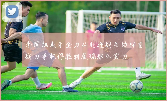 李国旭表示全力以赴迎战足协杯首战力争取得胜利展现球队实力