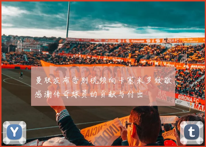 曼联发布告别视频向卡塞米罗致敬感谢传奇球员的贡献与付出