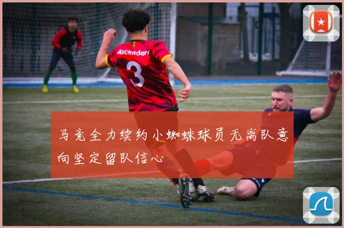 马竞全力续约小蜘蛛球员无离队意向坚定留队信心