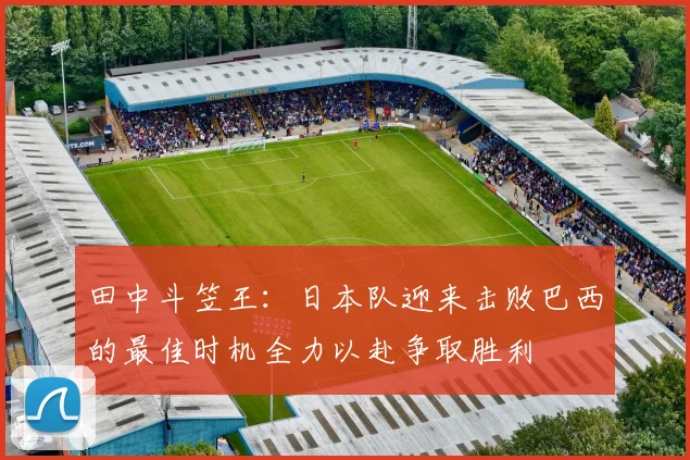 田中斗笠王：日本队迎来击败巴西的最佳时机全力以赴争取胜利