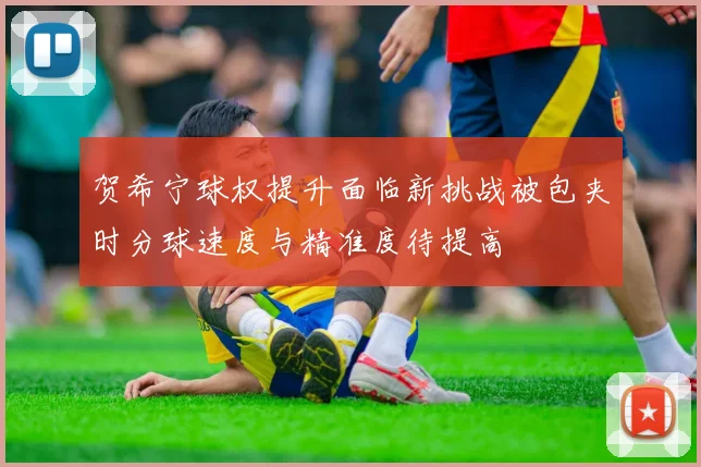 贺希宁球权提升面临新挑战被包夹时分球速度与精准度待提高