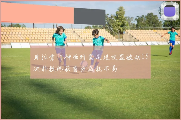 库拉索门神面对国足进攻显被动15次扑救终获首分成就不易