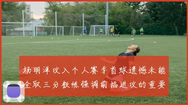 杨明洋攻入个人赛季首球遗憾未能全取三分教练强调前插进攻的重要性