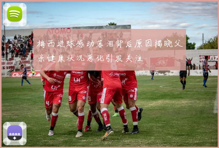 梅西进球感动落泪背后原因揭晓父亲健康状况恶化引发关注