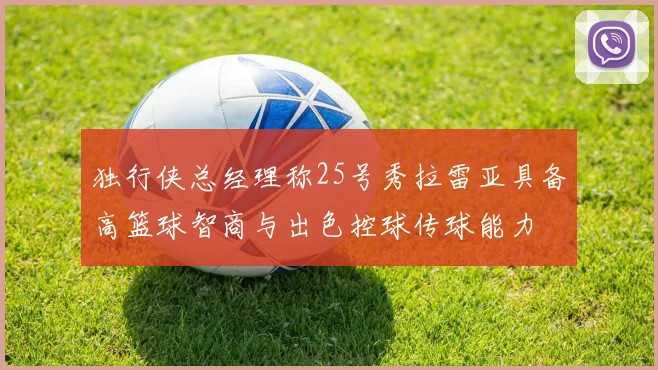 独行侠总经理称25号秀拉雷亚具备高篮球智商与出色控球传球能力