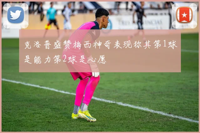 克洛普盛赞梅西神奇表现称其第1球是能力第2球是心愿