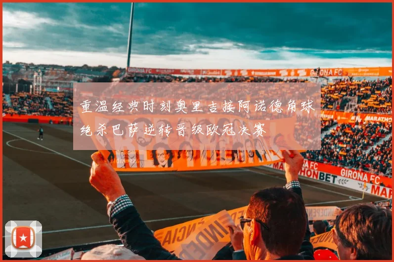 重温经典时刻奥里吉接阿诺德角球绝杀巴萨逆转晋级欧冠决赛