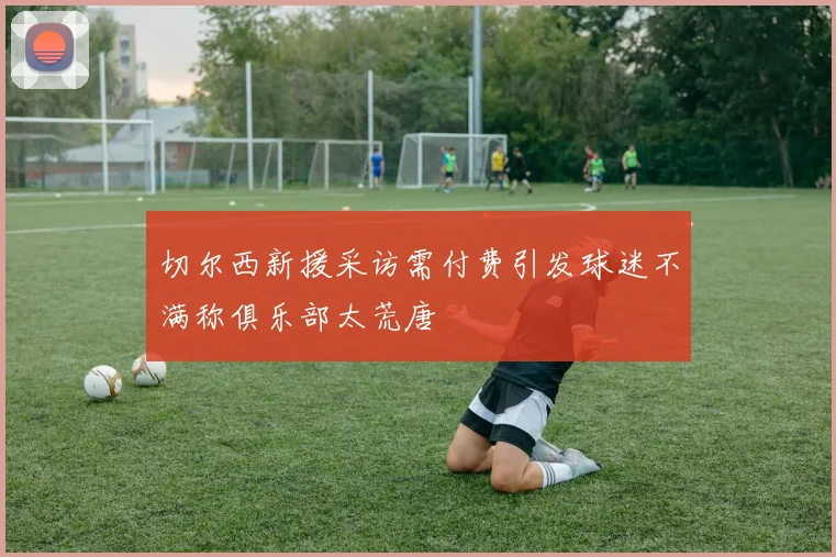 切尔西新援采访需付费引发球迷不满称俱乐部太荒唐