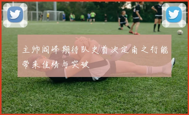 主帅阎峰期待队史首次定南之行能带来佳绩与突破