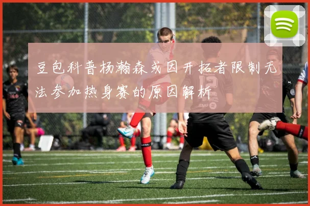 豆包科普杨瀚森或因开拓者限制无法参加热身赛的原因解析